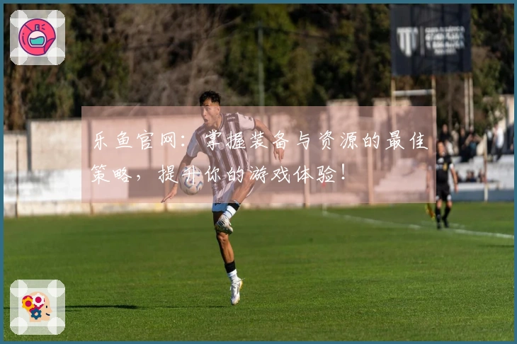 乐鱼官网：掌握装备与资源的最佳策略，提升你的游戏体验！