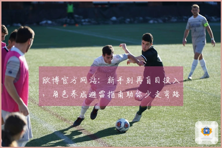 欧博官方网站：新手别再盲目投入，角色养成避雷指南助你少走弯路，高效提升战力