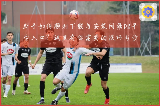 新手如何顺利下载与安装问鼎pg平台入口？这里有你需要的技巧与步骤！