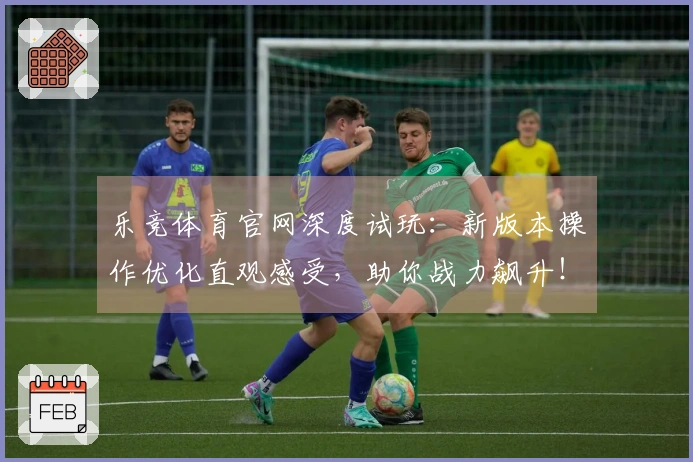 乐竞体育官网深度试玩：新版本操作优化直观感受，助你战力飙升！