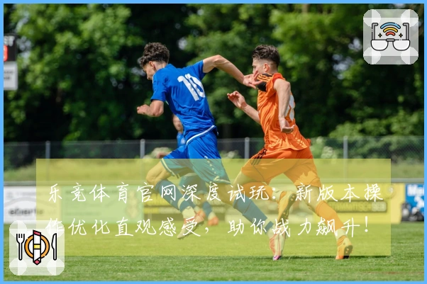 乐竞体育官网深度试玩：新版本操作优化直观感受，助你战力飙升！